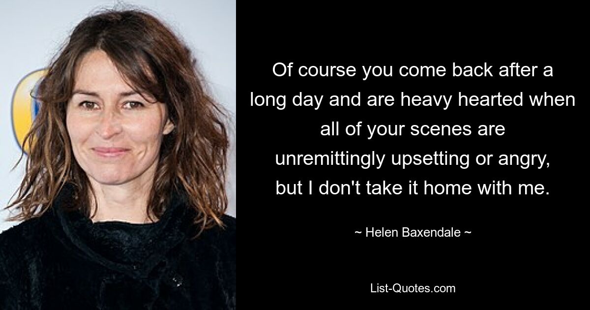 Of course you come back after a long day and are heavy hearted when all of your scenes are unremittingly upsetting or angry, but I don't take it home with me. — © Helen Baxendale