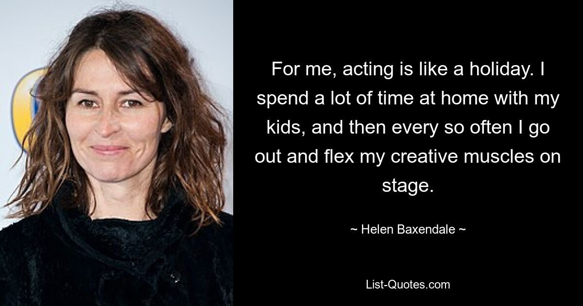 For me, acting is like a holiday. I spend a lot of time at home with my kids, and then every so often I go out and flex my creative muscles on stage. — © Helen Baxendale