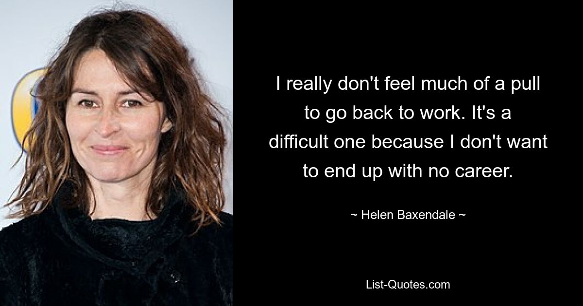 I really don't feel much of a pull to go back to work. It's a difficult one because I don't want to end up with no career. — © Helen Baxendale