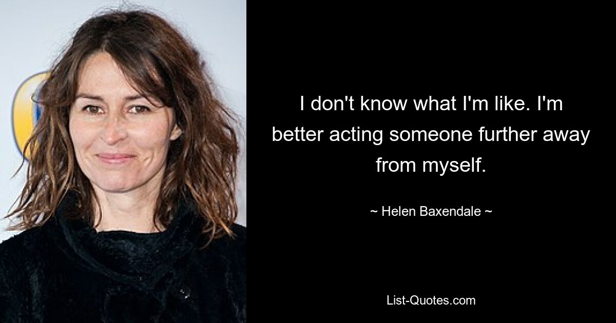 I don't know what I'm like. I'm better acting someone further away from myself. — © Helen Baxendale