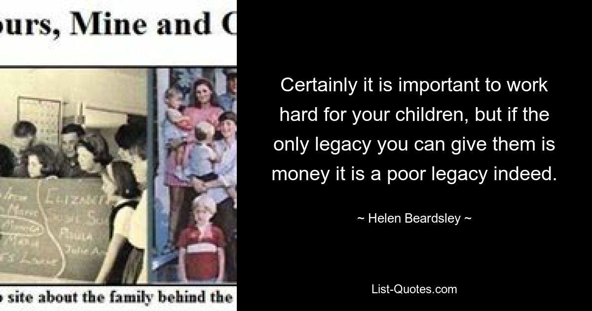 Certainly it is important to work hard for your children, but if the only legacy you can give them is money it is a poor legacy indeed. — © Helen Beardsley