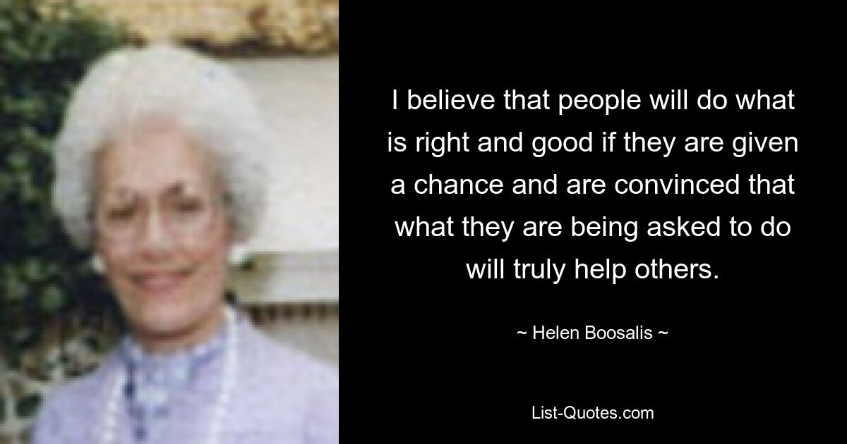 I believe that people will do what is right and good if they are given a chance and are convinced that what they are being asked to do will truly help others. — © Helen Boosalis