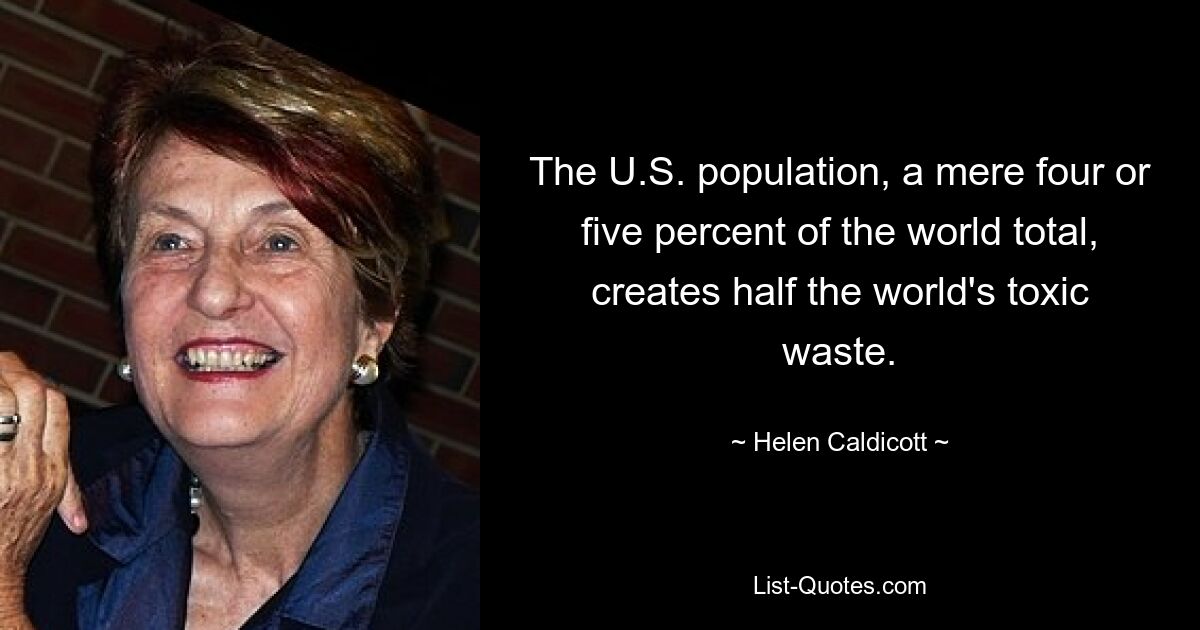 The U.S. population, a mere four or five percent of the world total, creates half the world's toxic waste. — © Helen Caldicott