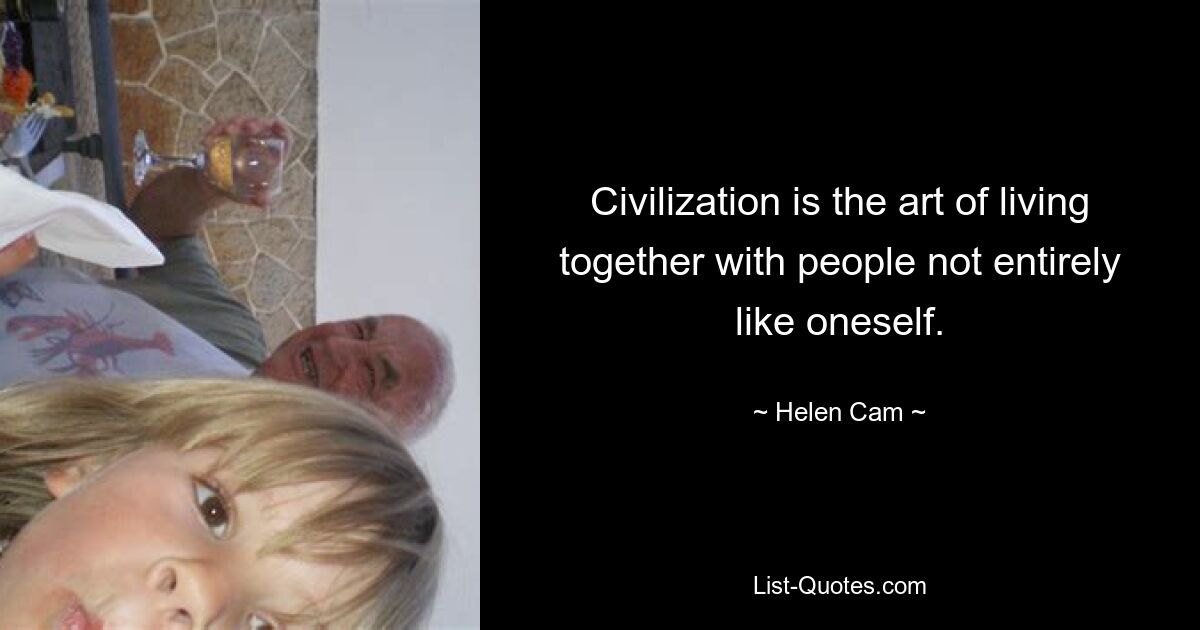 Civilization is the art of living together with people not entirely like oneself. — © Helen Cam