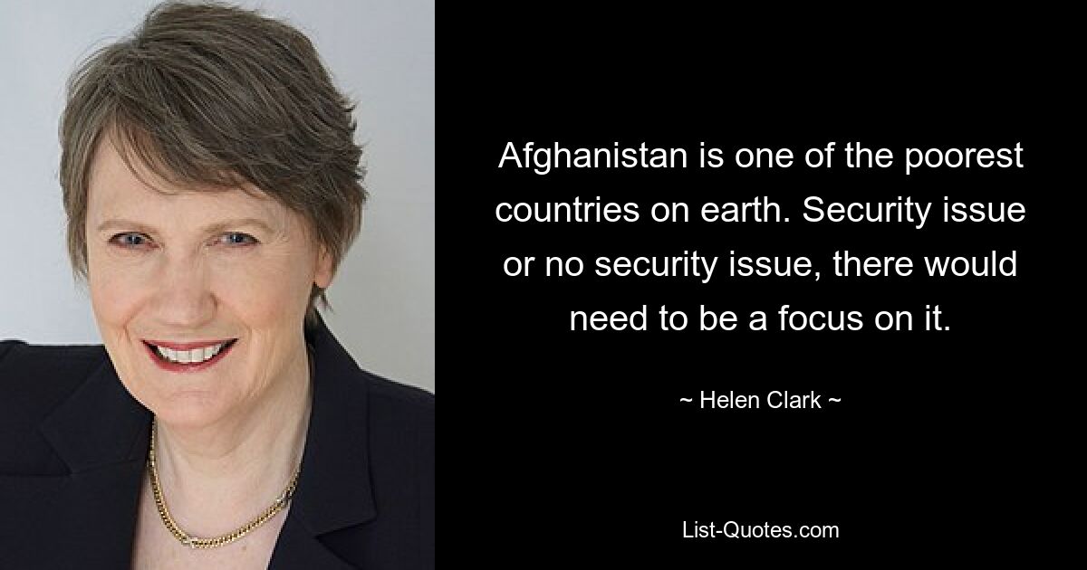 Afghanistan is one of the poorest countries on earth. Security issue or no security issue, there would need to be a focus on it. — © Helen Clark