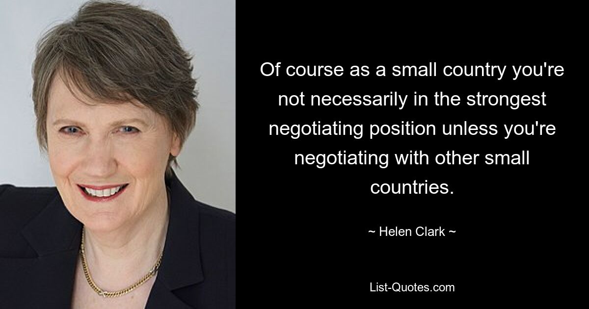 Of course as a small country you're not necessarily in the strongest negotiating position unless you're negotiating with other small countries. — © Helen Clark