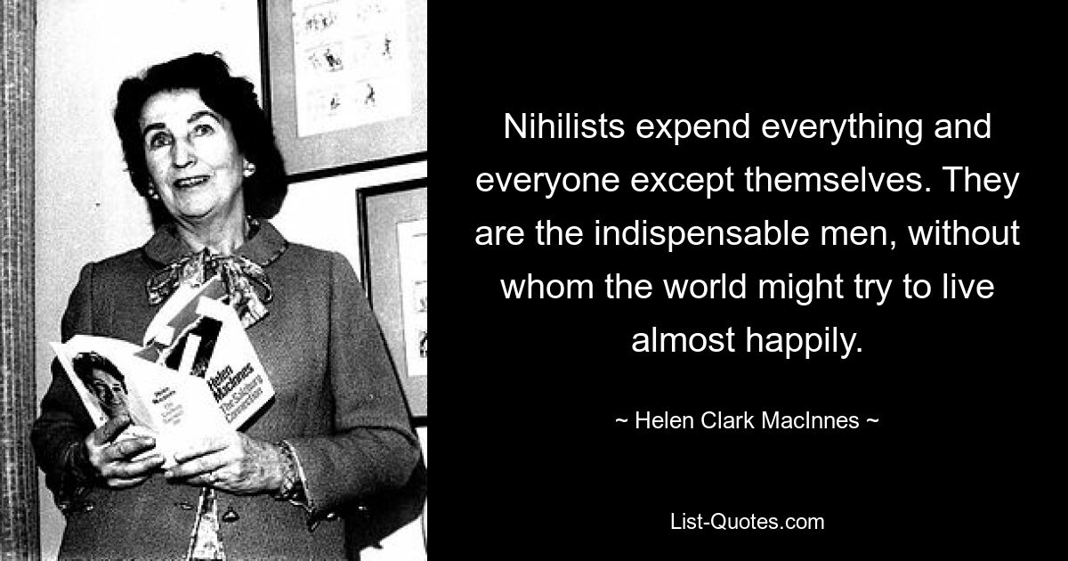 Nihilists expend everything and everyone except themselves. They are the indispensable men, without whom the world might try to live almost happily. — © Helen Clark MacInnes