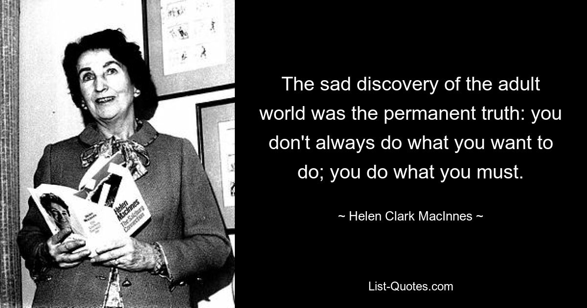 The sad discovery of the adult world was the permanent truth: you don't always do what you want to do; you do what you must. — © Helen Clark MacInnes