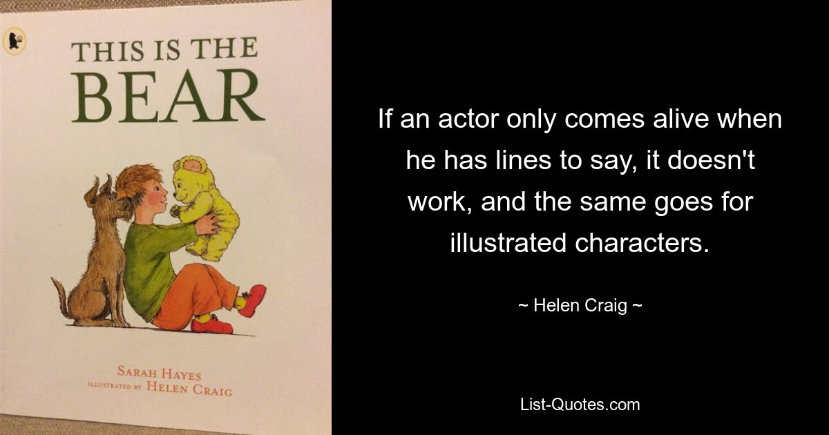 If an actor only comes alive when he has lines to say, it doesn't work, and the same goes for illustrated characters. — © Helen Craig