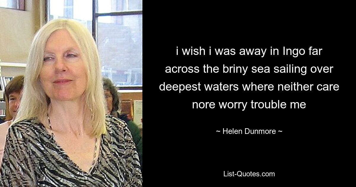 i wish i was away in Ingo far across the briny sea sailing over deepest waters where neither care nore worry trouble me — © Helen Dunmore