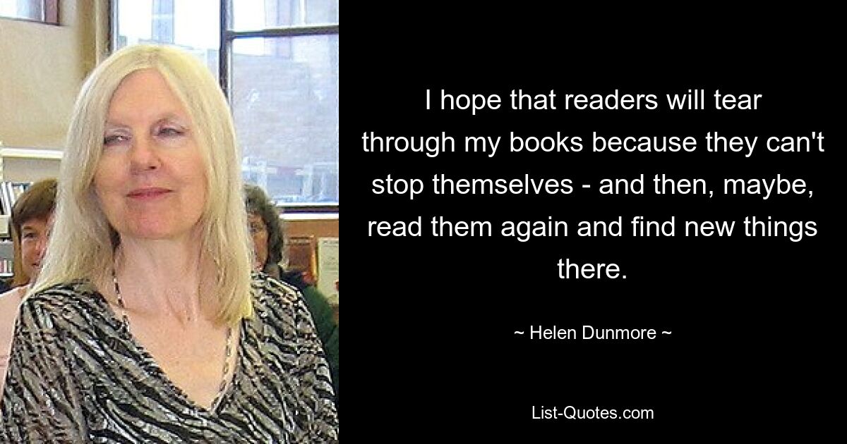 I hope that readers will tear through my books because they can't stop themselves - and then, maybe, read them again and find new things there. — © Helen Dunmore