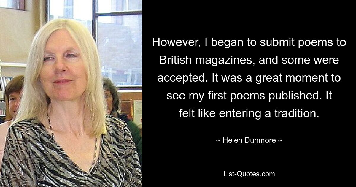 However, I began to submit poems to British magazines, and some were accepted. It was a great moment to see my first poems published. It felt like entering a tradition. — © Helen Dunmore