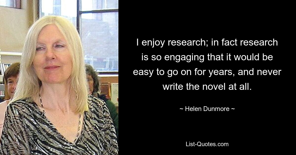 I enjoy research; in fact research is so engaging that it would be easy to go on for years, and never write the novel at all. — © Helen Dunmore