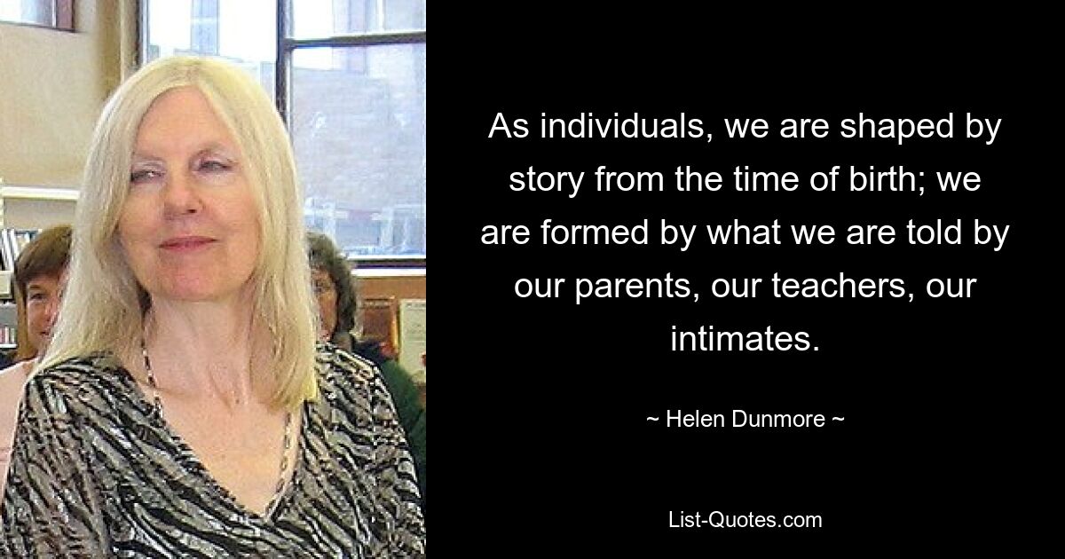 As individuals, we are shaped by story from the time of birth; we are formed by what we are told by our parents, our teachers, our intimates. — © Helen Dunmore