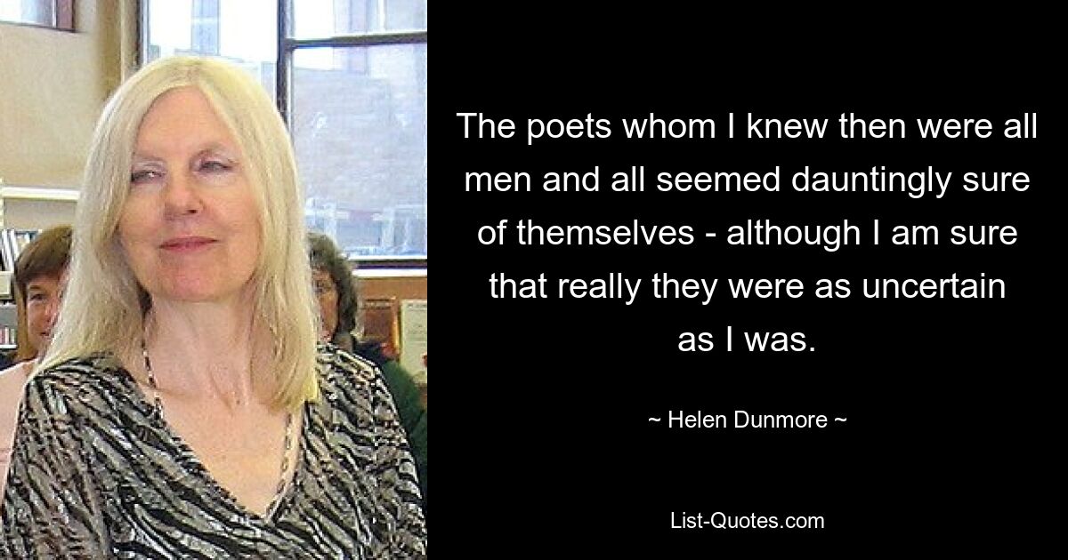 The poets whom I knew then were all men and all seemed dauntingly sure of themselves - although I am sure that really they were as uncertain as I was. — © Helen Dunmore