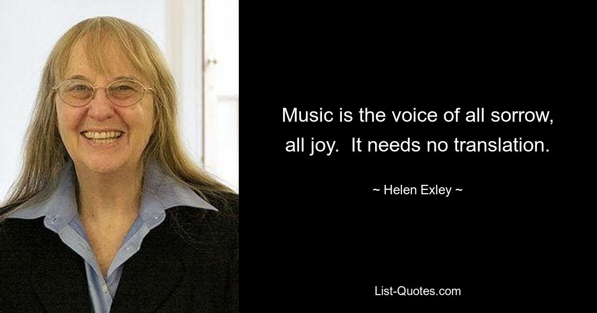 Music is the voice of all sorrow, all joy.  It needs no translation. — © Helen Exley