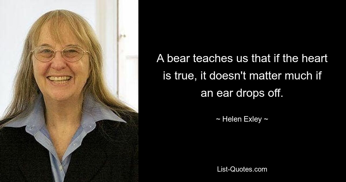 A bear teaches us that if the heart is true, it doesn't matter much if an ear drops off. — © Helen Exley