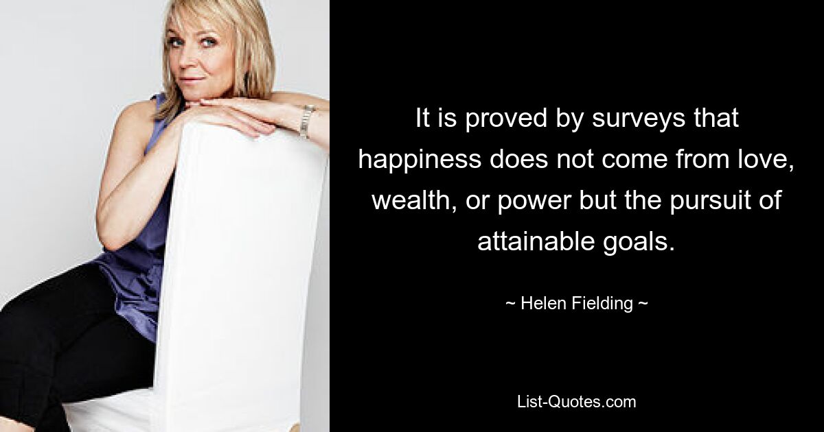 It is proved by surveys that happiness does not come from love, wealth, or power but the pursuit of attainable goals. — © Helen Fielding