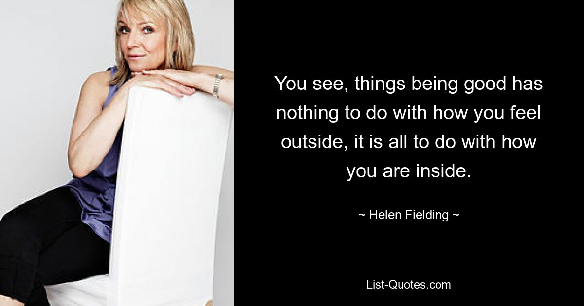 You see, things being good has nothing to do with how you feel outside, it is all to do with how you are inside. — © Helen Fielding