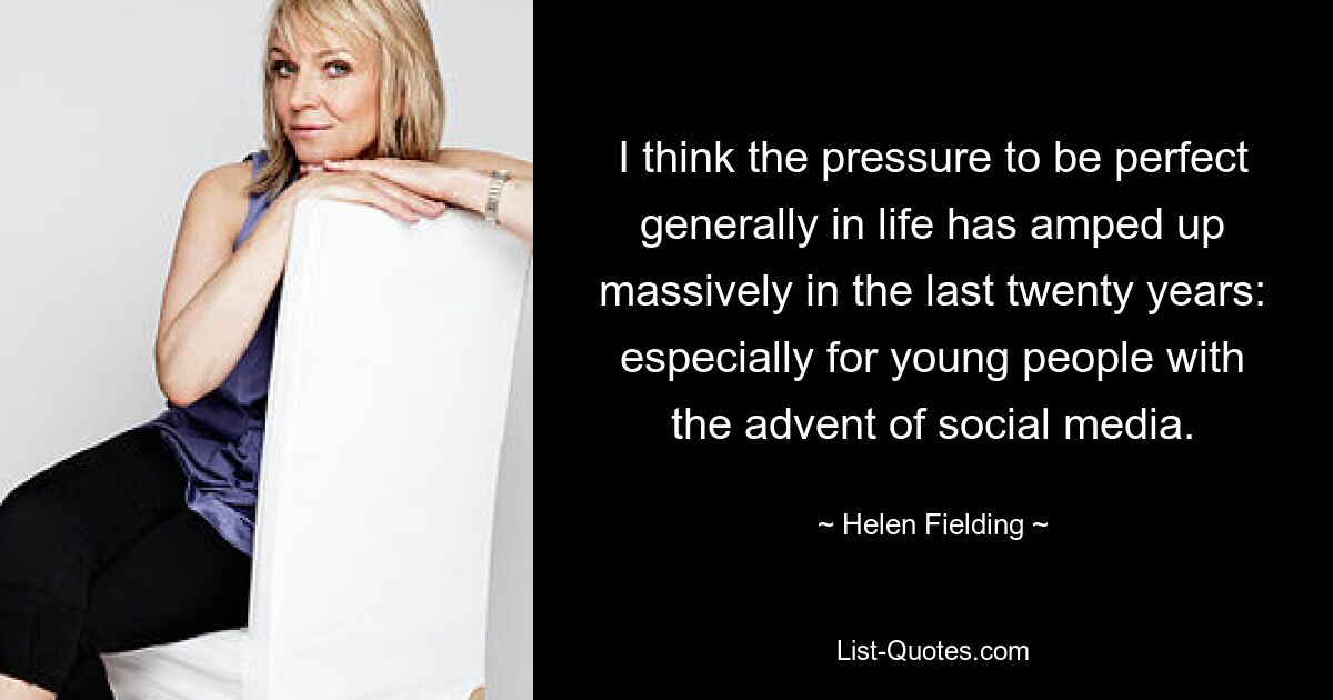 I think the pressure to be perfect generally in life has amped up massively in the last twenty years: especially for young people with the advent of social media. — © Helen Fielding