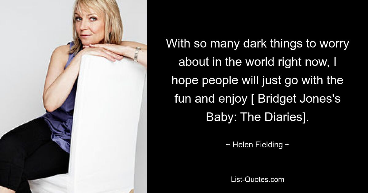 With so many dark things to worry about in the world right now, I hope people will just go with the fun and enjoy [ Bridget Jones's Baby: The Diaries]. — © Helen Fielding