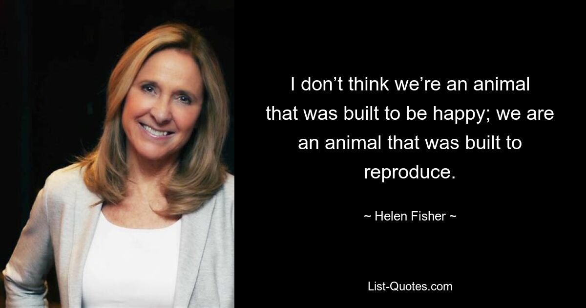 I don’t think we’re an animal that was built to be happy; we are an animal that was built to reproduce. — © Helen Fisher