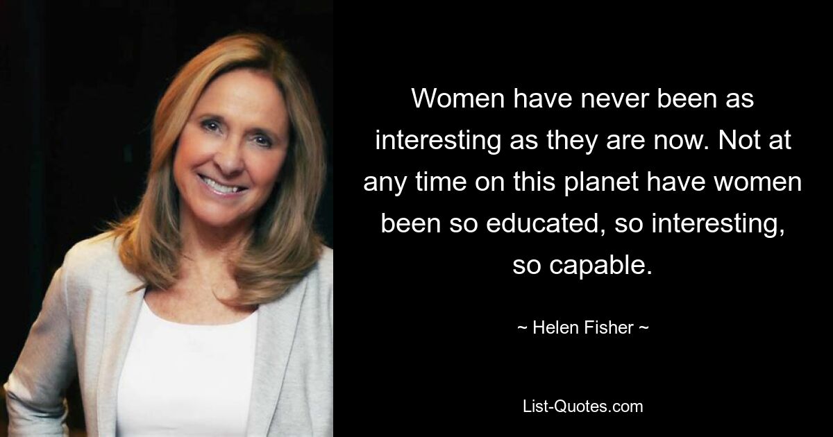 Women have never been as interesting as they are now. Not at any time on this planet have women been so educated, so interesting, so capable. — © Helen Fisher