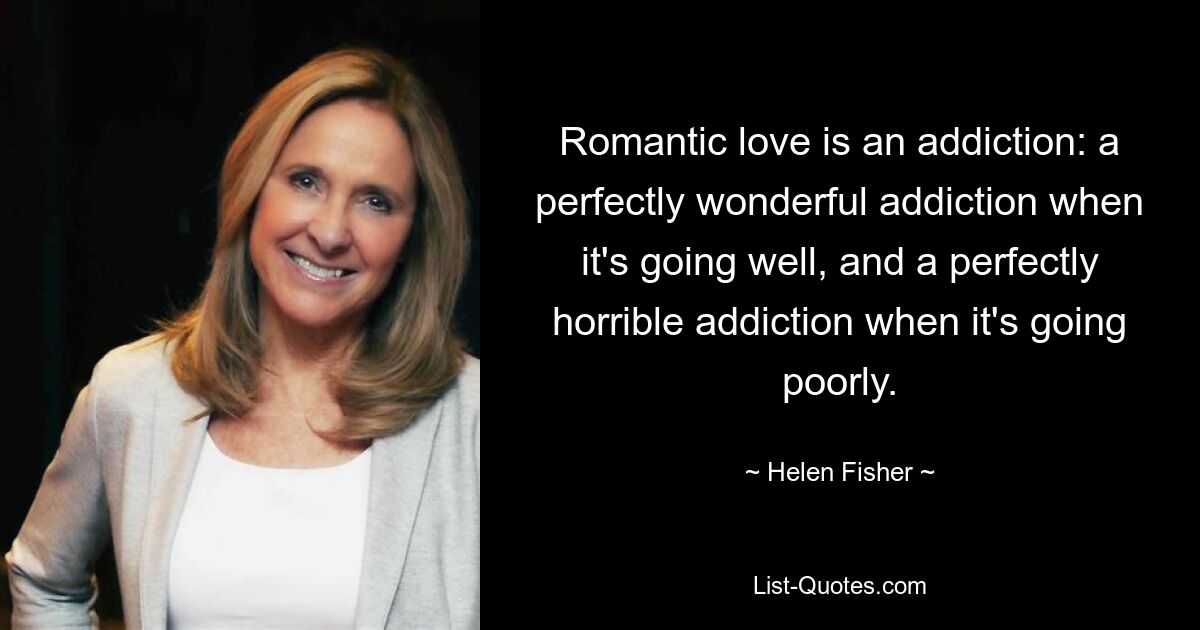 Romantic love is an addiction: a perfectly wonderful addiction when it's going well, and a perfectly horrible addiction when it's going poorly. — © Helen Fisher