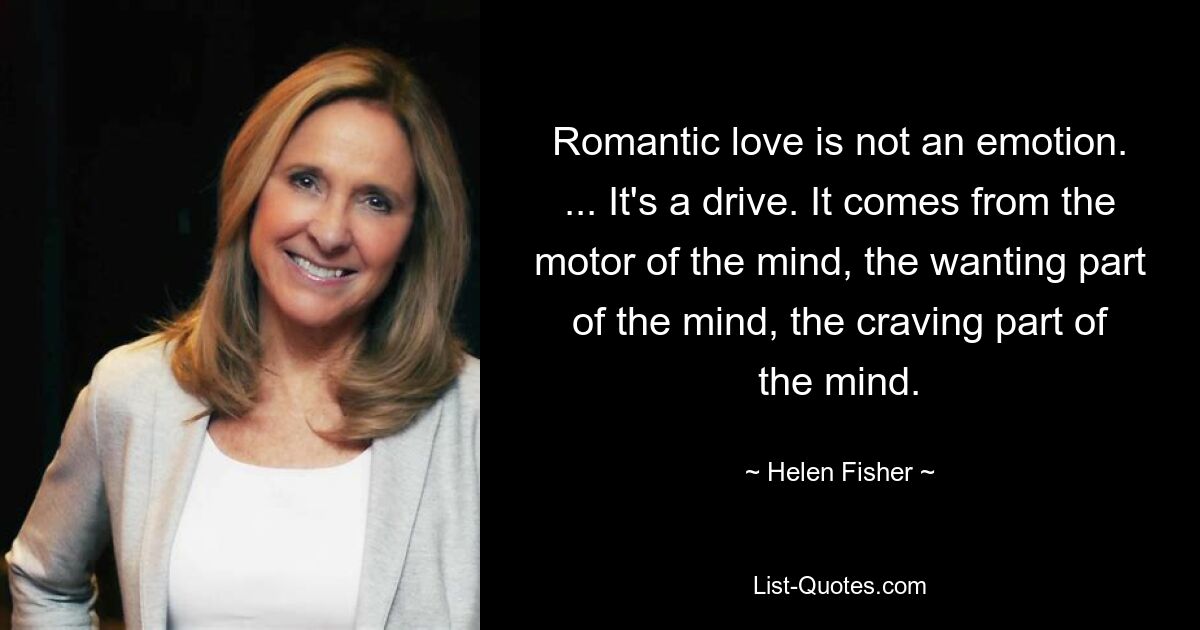 Romantic love is not an emotion. ... It's a drive. It comes from the motor of the mind, the wanting part of the mind, the craving part of the mind. — © Helen Fisher