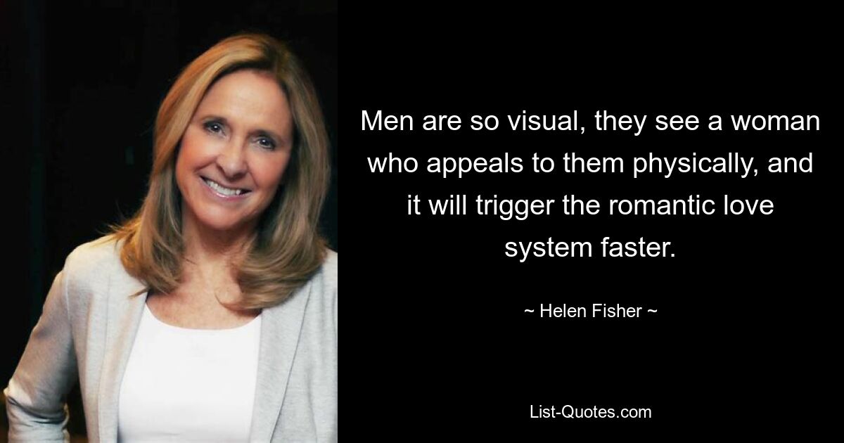 Men are so visual, they see a woman who appeals to them physically, and it will trigger the romantic love system faster. — © Helen Fisher