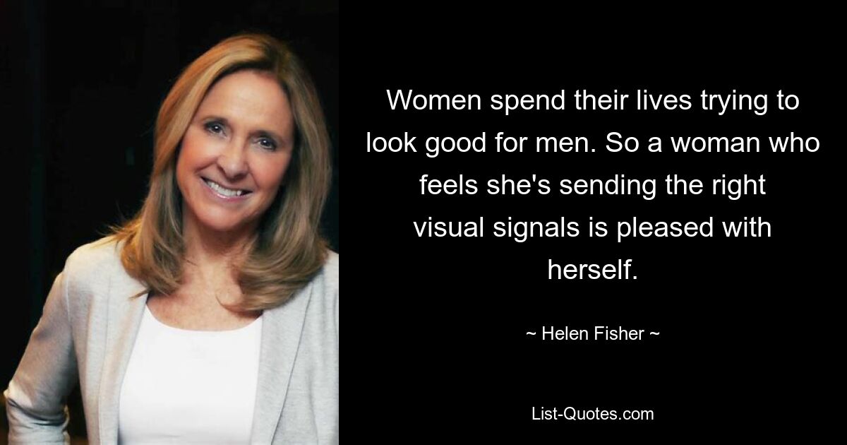 Women spend their lives trying to look good for men. So a woman who feels she's sending the right visual signals is pleased with herself. — © Helen Fisher