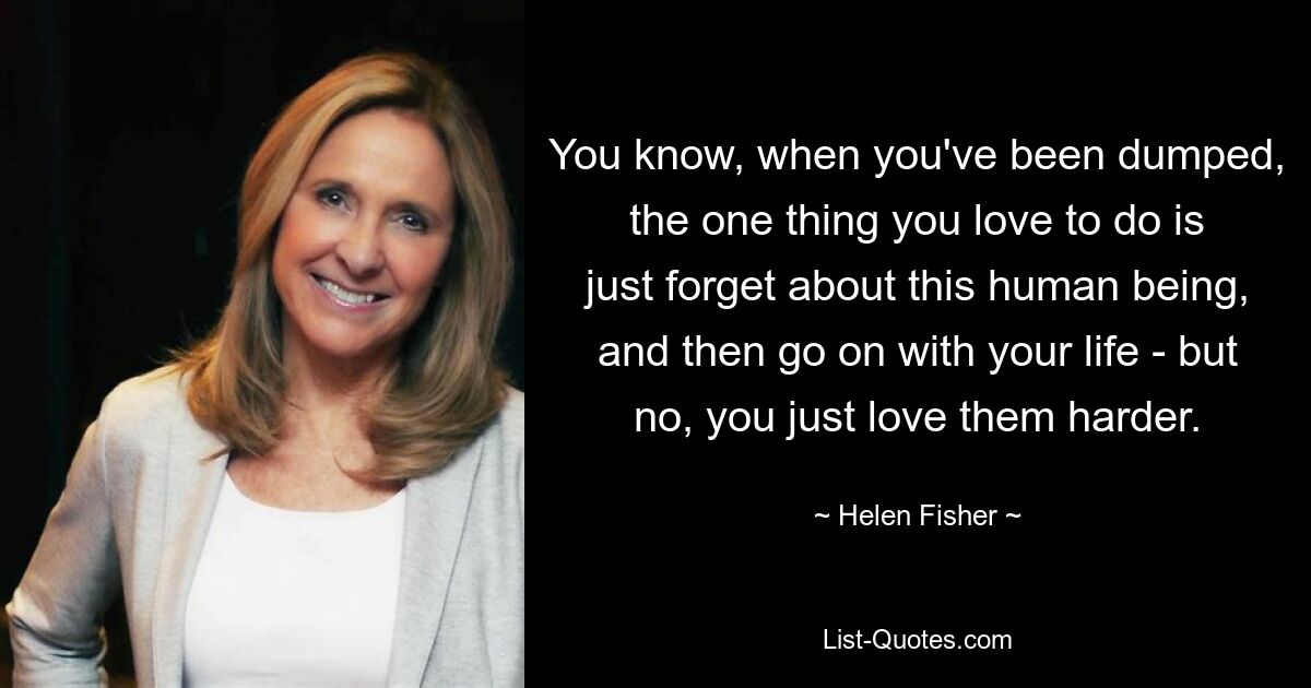 You know, when you've been dumped, the one thing you love to do is just forget about this human being, and then go on with your life - but no, you just love them harder. — © Helen Fisher