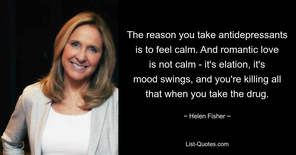 The reason you take antidepressants is to feel calm. And romantic love is not calm - it's elation, it's mood swings, and you're killing all that when you take the drug. — © Helen Fisher