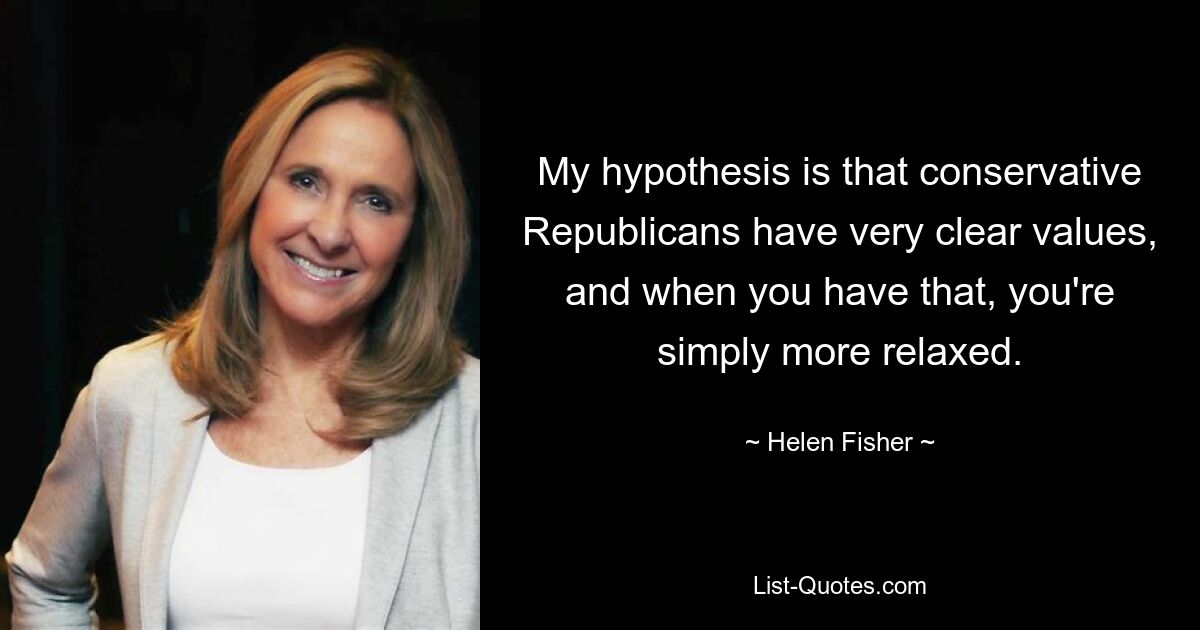 My hypothesis is that conservative Republicans have very clear values, and when you have that, you're simply more relaxed. — © Helen Fisher