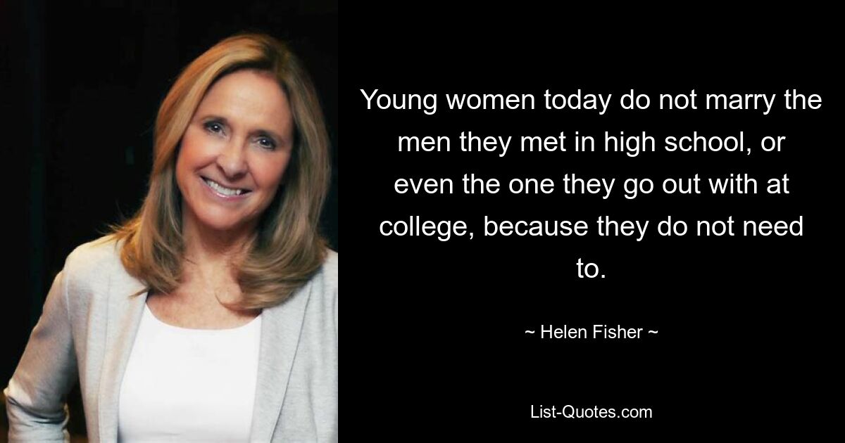 Young women today do not marry the men they met in high school, or even the one they go out with at college, because they do not need to. — © Helen Fisher