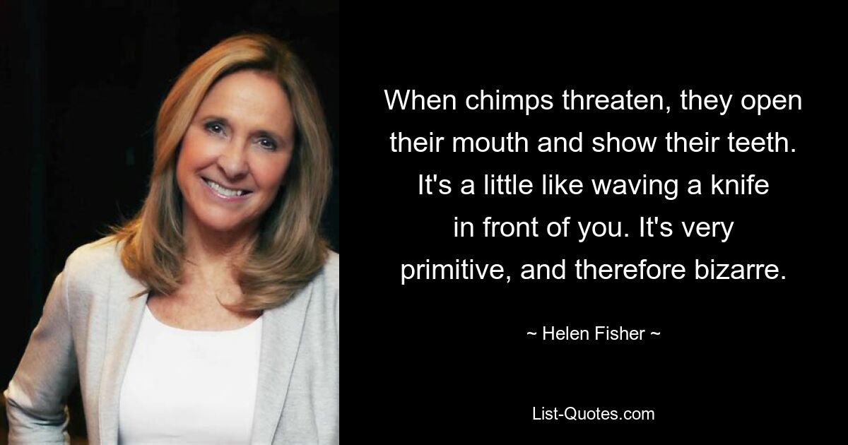 When chimps threaten, they open their mouth and show their teeth. It's a little like waving a knife in front of you. It's very primitive, and therefore bizarre. — © Helen Fisher