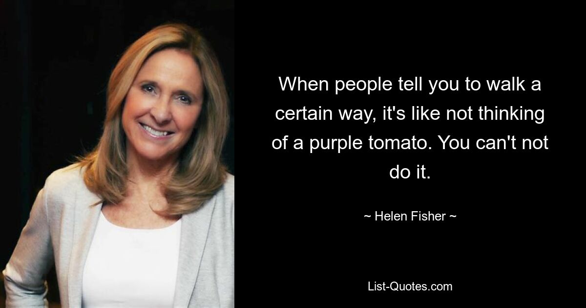 When people tell you to walk a certain way, it's like not thinking of a purple tomato. You can't not do it. — © Helen Fisher