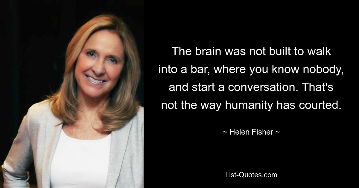 The brain was not built to walk into a bar, where you know nobody, and start a conversation. That's not the way humanity has courted. — © Helen Fisher