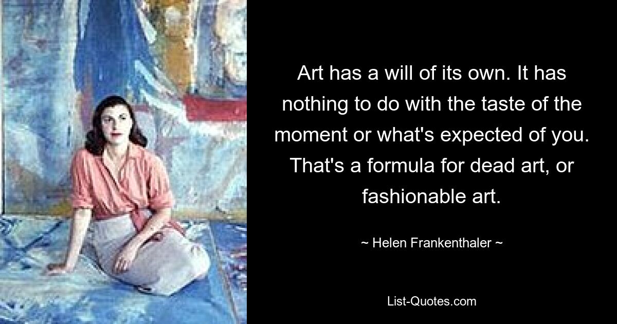 Art has a will of its own. It has nothing to do with the taste of the moment or what's expected of you. That's a formula for dead art, or fashionable art. — © Helen Frankenthaler