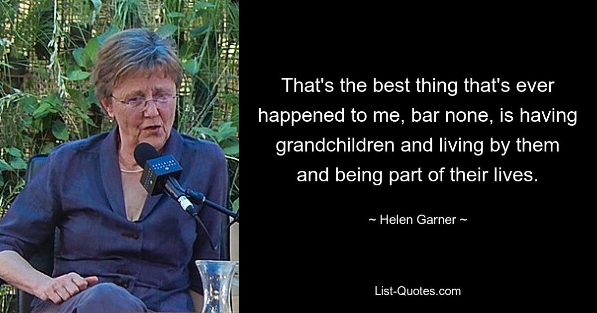 That's the best thing that's ever happened to me, bar none, is having grandchildren and living by them and being part of their lives. — © Helen Garner