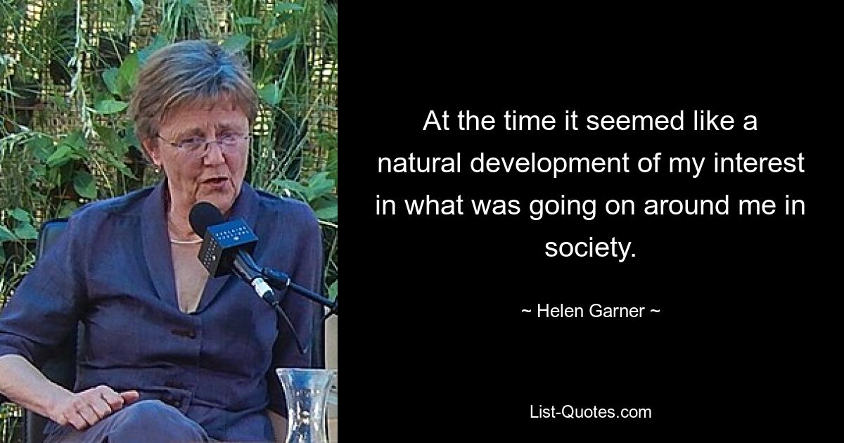 At the time it seemed like a natural development of my interest in what was going on around me in society. — © Helen Garner