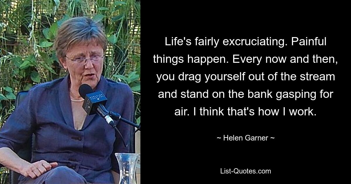 Life's fairly excruciating. Painful things happen. Every now and then, you drag yourself out of the stream and stand on the bank gasping for air. I think that's how I work. — © Helen Garner