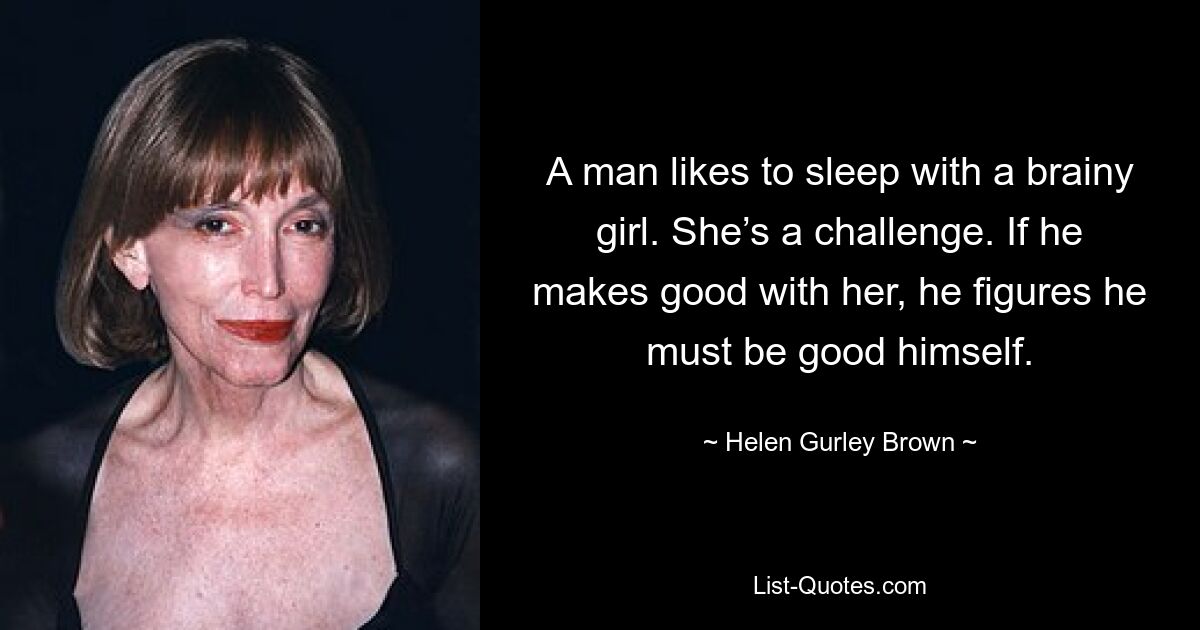 A man likes to sleep with a brainy girl. She’s a challenge. If he makes good with her, he figures he must be good himself. — © Helen Gurley Brown