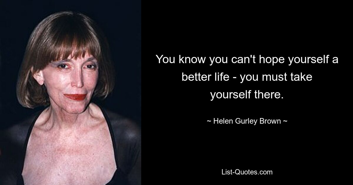 You know you can't hope yourself a better life - you must take yourself there. — © Helen Gurley Brown