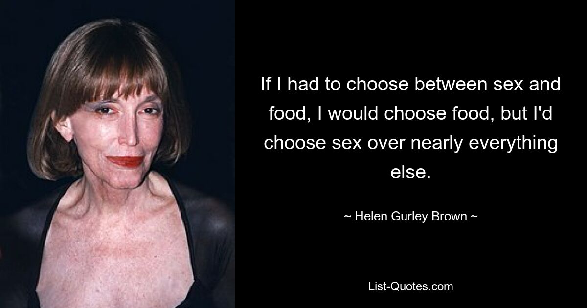 If I had to choose between sex and food, I would choose food, but I'd choose sex over nearly everything else. — © Helen Gurley Brown