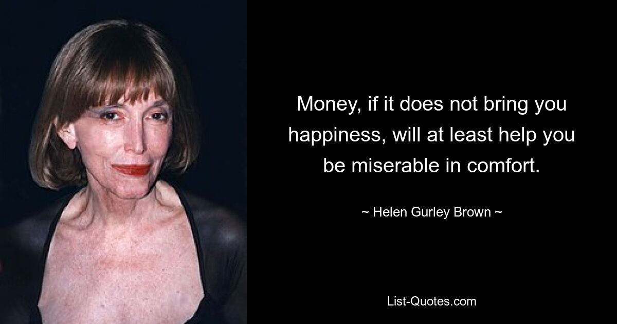 Money, if it does not bring you happiness, will at least help you be miserable in comfort. — © Helen Gurley Brown