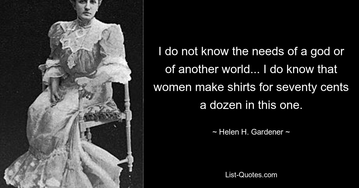 I do not know the needs of a god or of another world... I do know that women make shirts for seventy cents a dozen in this one. — © Helen H. Gardener