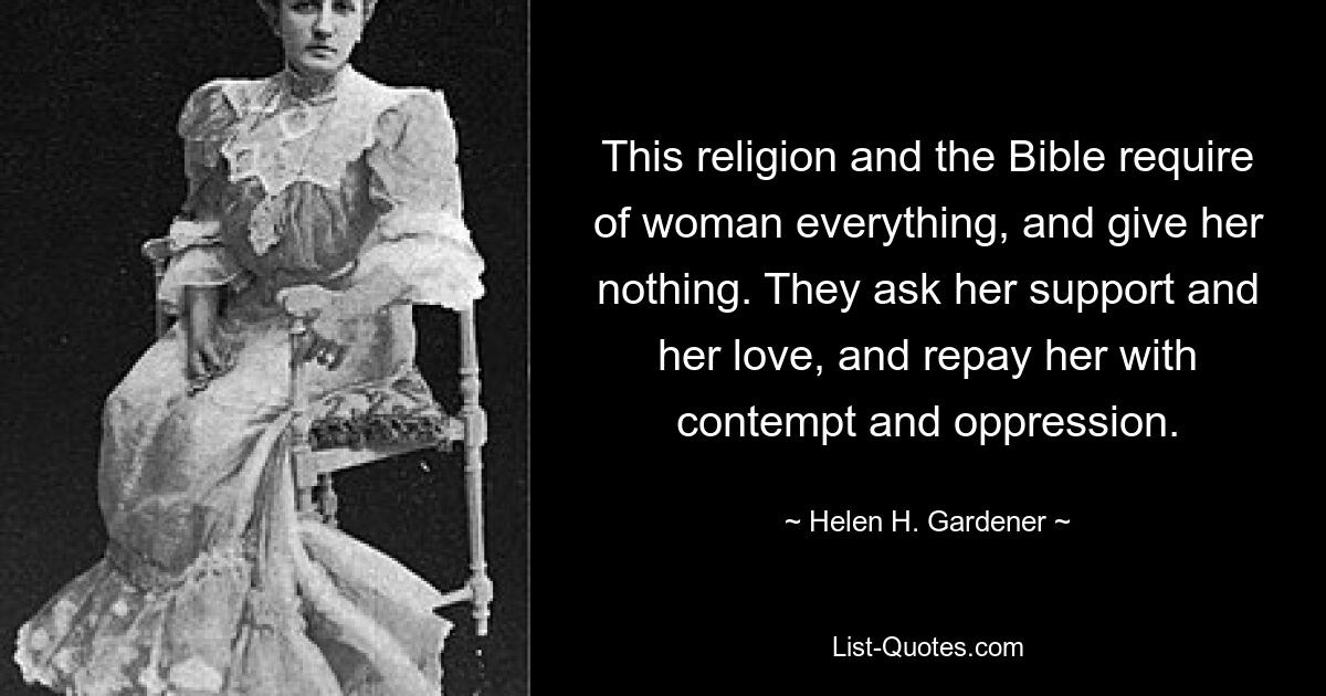 This religion and the Bible require of woman everything, and give her nothing. They ask her support and her love, and repay her with contempt and oppression. — © Helen H. Gardener