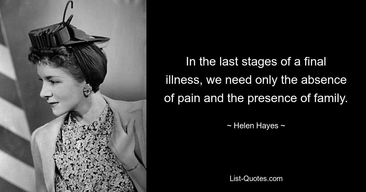 In the last stages of a final illness, we need only the absence of pain and the presence of family. — © Helen Hayes