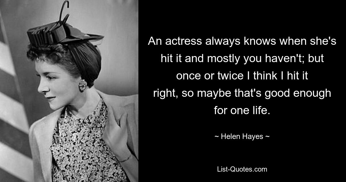 An actress always knows when she's hit it and mostly you haven't; but once or twice I think I hit it right, so maybe that's good enough for one life. — © Helen Hayes